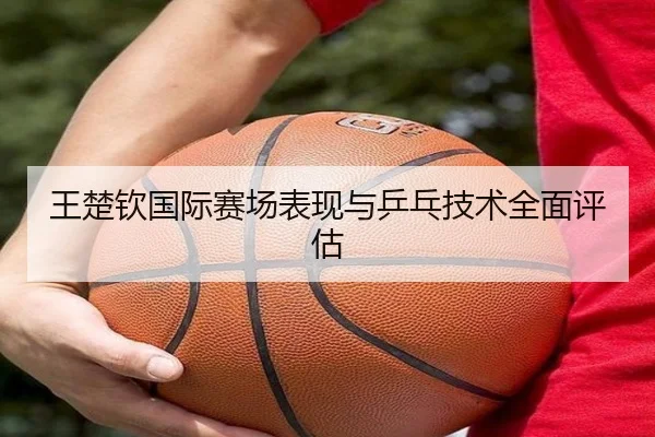 王楚钦国际赛场表现与乒乓技术全面评估